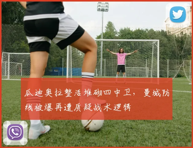 瓜迪奥拉整活堆砌四中卫，曼城防线被爆再遭质疑战术逻辑