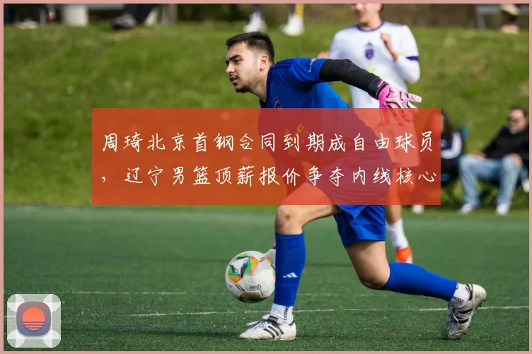 周琦北京首钢合同到期成自由球员，辽宁男篮顶薪报价争夺内线核心