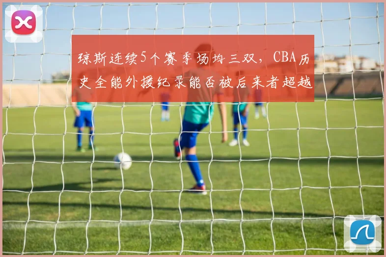 琼斯连续5个赛季场均三双，CBA历史全能外援纪录能否被后来者超越？