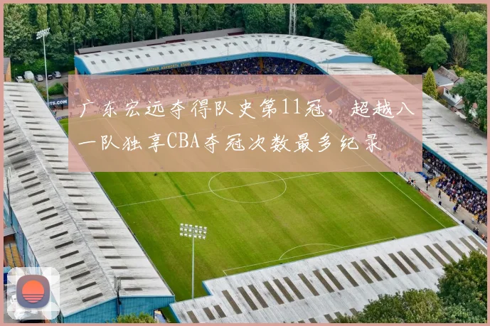广东宏远夺得队史第11冠，超越八一队独享CBA夺冠次数最多纪录