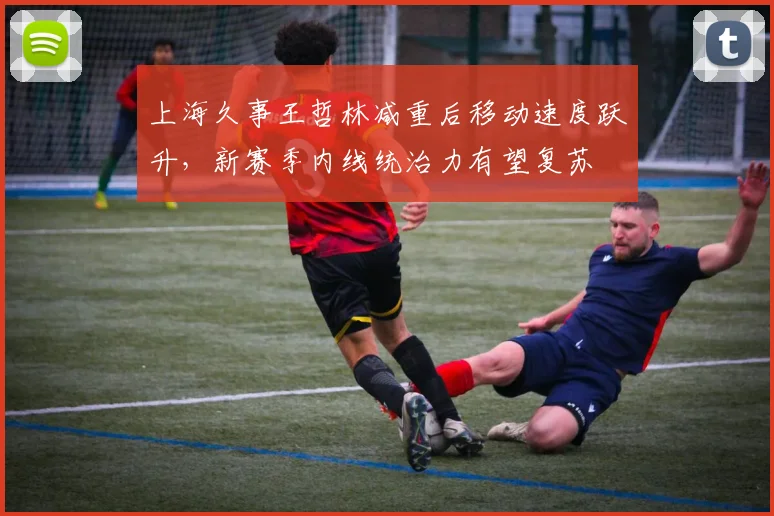 上海久事王哲林减重后移动速度跃升，新赛季内线统治力有望复苏