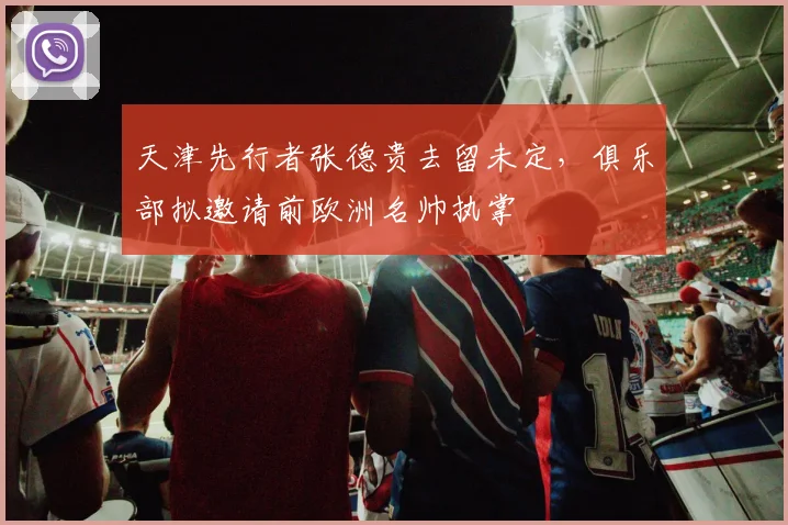 天津先行者张德贵去留未定，俱乐部拟邀请前欧洲名帅执掌