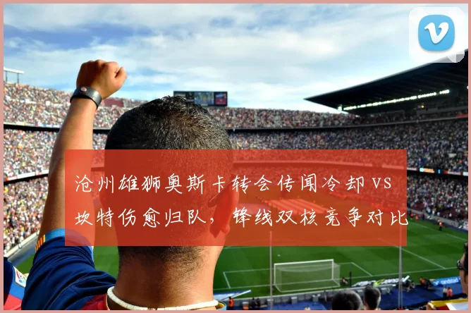 沧州雄狮奥斯卡转会传闻冷却 vs 坎特伤愈归队，锋线双核竞争对比