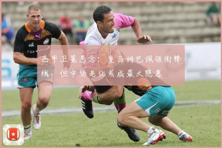 西甲卫冕悬念：皇马姆巴佩领衔锋线，但中场老化或成最大隐患