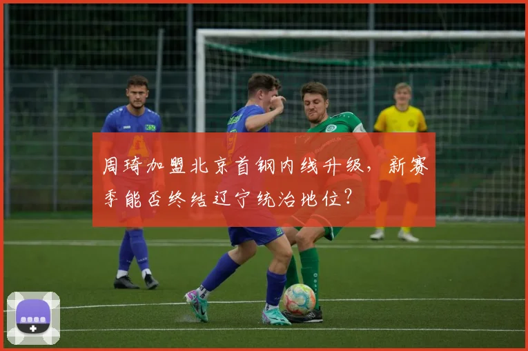 周琦加盟北京首钢内线升级，新赛季能否终结辽宁统治地位？