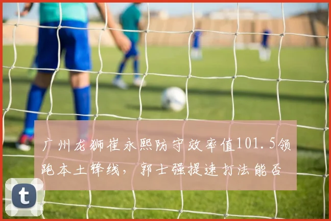 广州龙狮崔永熙防守效率值101.5领跑本土锋线，郭士强提速打法能否冲击季后赛席位？