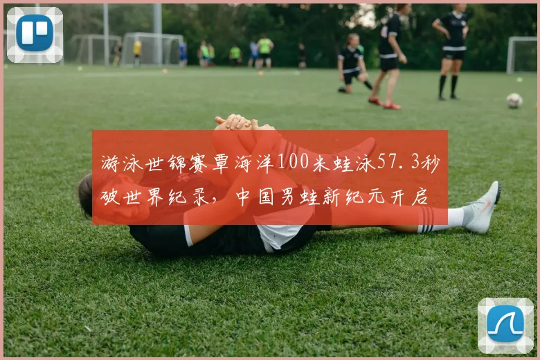 游泳世锦赛覃海洋100米蛙泳57.3秒破世界纪录，中国男蛙新纪元开启